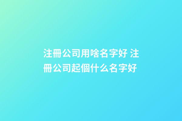 注冊公司用啥名字好 注冊公司起個什么名字好